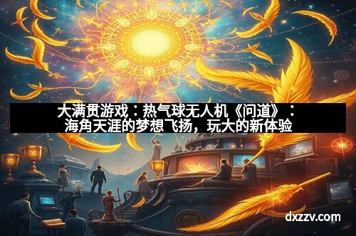 大满贯游戏:热气球无人机《问道》:海角天涯的梦想飞扬,玩大的新体验